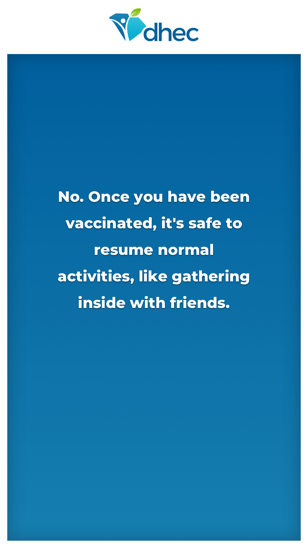 No. Once you have been vaccinated, it's safe to resume normal activities, like gathering inside with friends.